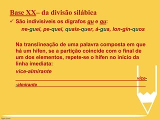 Base XX– da divisão silábica
 São indivisíveis os dígrafos gu e qu:
ne-guei, pe-quei, quais-quer, á-gua, lon-gín-quos
Na translineação de uma palavra composta em que
há um hífen, se a partição coincide com o final de
um dos elementos, repete-se o hífen no início da
linha imediata:
vice-almirante
_________________________________________________vice-
-almirante____________________________________________
 