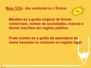 Base XXI– das assinaturas e firmas
Mantém-se a grafia original de firmas
comerciais, nomes de sociedades, marcas e
títulos inscritos em registo público.
Pode manter-se a grafia da assinatura do
nome baseada no costume ou registo legal.
AO
 