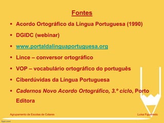 Fontes
 Acordo Ortográfico da Língua Portuguesa (1990)
 DGIDC (webinar)
 www.portaldalinguaportuguesa.org
 Lince – conversor ortográfico
 VOP – vocabulário ortográfico do português
 Ciberdúvidas da Língua Portuguesa
 Cadernos Novo Acordo Ortográfico, 3.º ciclo, Porto
Editora
Agrupamento de Escolas de Colares Luísa Figueiredo
 