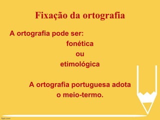 Fixação da ortografia
A ortografia pode ser:
fonética
ou
etimológica
A ortografia portuguesa adota
o meio-termo.
 