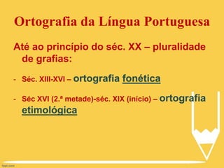 Ortografia da Língua Portuguesa
Até ao princípio do séc. XX – pluralidade
de grafias:
- Séc. XIII-XVI – ortografia fonética
- Séc XVI (2.ª metade)-séc. XIX (início) – ortografia
etimológica
 