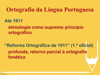 Ortografia da Língua Portuguesa
Até 1911
etimologia como supremo princípio
ortográfico
“Reforma Ortográfica de 1911” (1.ª oficial)
profunda, retorno parcial à ortografia
fonética
 