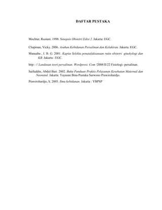 DAFTAR PUSTAKA



Mochtar, Rustam. 1998. Sinopsis Obstetri Edisi 2. Jakarta: EGC.

Chapman, Vicky. 2006. Asuhan Kebidanan Persalinan dan Kelahiran. Jakarta. EGC.
Manuaba , I. B. G. 2001. Kapita Selekta penatalaksanaan rutin obstetri ginekologi dan
     KB. Jakarta : EGC.

http : // Landasan teori persalinan. Wordpress. Com /2008/II/22 Fisiologi- persalinan.

Saifuddin, Abdul Bari. 2002. Buku Panduan Praktis Pelayanan Kesehatan Maternal dan
      Neonatal. Jakarta. Yayasan Bina Pustaka Sarwono Prawirohardjo.
Prawirohardjo, S. 2005. Ilmu kebidanan. Jakarta : YBPSP
 