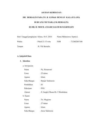ASUHAN KEBIDANAN

        IBU BERSALIN PADA NY. R G1P0A0 DENGAN KALA II LAMA

                          DI RUANG MUTIARA (VK BERSALIN)

                 RS DR. H. MOCH. ANSARI SALEH BANJARMASIN




Hari/ Tanggal pengkajian: Selasa, 10-5- 2010          Nama Mahasiswa: Septia.L

Waktu                       : Pukul 21.15 wita        NIM             : 712402S07188

Tempat                      : R. VK Bersalin




A. Subjektif Data

   1. Identitas

        a. Istri/pasien
          Nama                  : Ny. Risnawati
          Umur                  : 25 tahun
          Agama                 : Islam
          Suku/Bangsa           : Banjar/ Indonesia
          Pendidikan            : SI
          Pekerjaan             : PNS
          Alamat                : Jl. Jangkit Muara Rt. 5 Marabahan
        b. Suami
          Nama                  : Tn. Mugiono
          Umur                  : 27 tahun
          Agama                 : Islam
          Suku/Bangsa           : Jawa/ Indonesia
 