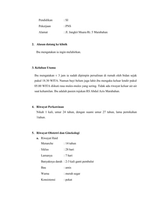Pendidikan         : SI
     Pekerjaan          : PNS
     Alamat             : Jl. Jangkit Muara Rt. 5 Marabahan


2. Alasan datang ke klinik

   Ibu mengatakan ia ingin melahirkan.




3. Keluhan Utama

 Ibu mengatakan ± 3 jam ia sudah dipimpin persalinan di rumah oleh bidan sejak
 pukul 18.30 WITA. Namun bayi belum juga lahir.ibu mengaku keluar lendir pukul
 05.00 WITA diikuti rasa mules-mules yang sering. Tidak ada riwayat keluar air-air
 saat kehamilan. Ibu adalah pasien rujukan RS Abdul Azis Marabahan.




4. Riwayat Perkawinan
   Nikah 1 kali, umur 24 tahun, dengan suami umur 27 tahun, lama pernikahan
   1tahun.




5. Riwayat Obstetri dan Ginekologi
   a. Riwayat Haid
      Menarche          : 14 tahun
      Siklus            : 28 hari
      Lamanya           : 7 hari
      Banyaknya darah : 2-3 kali ganti pembalut
      Bau               : amis
      Warna             : merah segar
      Konsistensi       : pekat
 