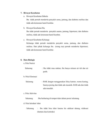 7. Riwayat Kesehatan
   a. Riwayat Kesehatan Dahulu
       Ibu tidak pernah menderita penyakit asma, jantung, dan diabetes melitus dan
       tidak ada keturunan hamil kembar.

   b. Riwayat Kesehatan Ibu
       Ibu tidak pernah menderita penyakit asama, jantung, hipertensi, dan diabetes
       melitus, tidak ada keturunan hamil kembar.

   c. Riwayat Kesehatan Keluarga
       Keluarga tidak pernah menderita penyakit asma, jantung, dan diabetes
       melitus. Dari pihak keluarga ibu (orang tua) pernah menderita hipertensi,
       tidak ada keturunan hamil kembar.




8. Data Biologis
   a. Pola Nutrisi

     Sekarang                 : Ibu tidak mau makan, ibu hanya minum air teh dan air
                               putih.

   b. Pola Eliminasi

      Sekarang                : BAK dengan menggunakan foley kateter, warna kuning,
                               baunya pesing dan tidak ada masalah. BAB ada dan tidak
                               ada masalah.

   c. Pola Aktivitas

     Sekarang          :Ibu berbaring di tempat tidur dalam posisi telentang.

   d. Pola Istirahat/ tidur

       Sekarang        :   Ibu tidak bisa tidur karena his adekuat datang, relaksasi
                       diantara dua kontraksi
 