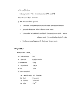e. Personal hygiene

         Sekarang hamil : Vulva dibersihkan setiap BAK dan BAB

      f. Pola Seksual : tidak ditanyakan

      g. Data Psikososial dan Spiritual

         o      Tanggapan keluarga sangat senang dan cemas dengan persalinan ini

         o      Pengambil keputusan dalam keluarga adalah suami.

         o      Ketaatan Ibu beribadah sebelum hamil : Ibu menjalankan sholat 5 waktu

                                         sekarang hamil : Ibu menjalankan sholat 5 waktu

         o      Lingkungan yang berpengaruh: ibu tinggal dengan suami.




B. Objektif Data

   1.Pemeriksaan Umum

      a. Keadaan Umum         : Baik
      b. Kesadaran            : Compos mentis
      c. Berat Badan          : 50 kg
      d. Tinggi Badan         : 153 cm
      e. Lila                 : 25 cm
      f. Tanda-tanda vital

          1) Tekanan darah : 100/70 mmHg
          2) Nadi             : 84x/menit
          3) Respirasi        : 24x/menit
          4) Suhu             : 37,60C
 