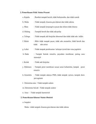2. Pemeriksaan Fisik/ Status Present

  a. Kepala      : Rambut tampak bersih, tidak berketombe, dan tidak rontok

  b. Muka        : Tidak tampak cloasma gravidarum dan tidak edema

  c. Mata        : Tidak tampak konjungtiva pucat dan sklera tidak ikterus

  d. Hidung      : Tampak bersih dan tidak ada polip

  e. Telinga     : Tidak tampak ada benjolan abnormal dan tidak tidak ada infeks

  f. Mulut       : Bibir tidak tampak pucat, tidak ada stomatitis, lidah bersih dan
                 tidak      ada caries

  g. Leher       : Tidak tampak pembesaran kelenjar tyroid dan vena jugularis

   h. Dada       : Tampak bentuk simetris, payudara membesar, puting susu
                 menonjol

  i. Ketiak      : Tidak ada benjolan

  j. Abdomen     : Tampak perut membesar sesuai umur kehamilan, tampak        perut
                 simetris

  k. Genetalia   : Tidak tampak adanya PMS, tidak tampak varices, tampak show
                 pervaginam

  l. Ektremitas atas : Tidak tampak oedem

  m. Ektremitas bawah : Tidak tampak oedem

  n. Anus : Tidak tampak haemoroid

2. Pemeriksaan Khusus/ Status Obstetri

  a. Inspeksi

     Muka : tidak tampak cloasma gravidarum dan tidak edema
 