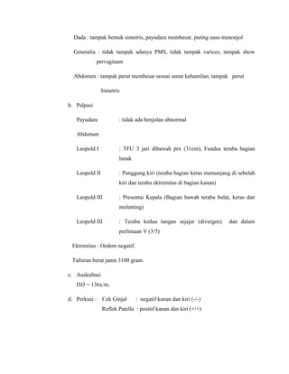 Dada : tampak bentuk simetris, payudara membesar, puting susu menonjol

  Genetalia : tidak tampak adanya PMS, tidak tampak varices, tampak show
             pervaginam

  Abdomen : tampak perut membesar sesuai umur kehamilan, tampak perut

               Simetris

b. Palpasi

   Payudara            : tidak ada benjolan abnormal

   Abdomen

   Leopold I           : TFU 3 jari dibawah prx (31cm), Fundus teraba bagian
                       lunak

   Leopold II          : Punggung kiri (teraba bagian keras memanjang di sebelah
                       kiri dan teraba ektremitas di bagian kanan)

   Leopold III         : Presentai Kepala (Bagian bawah teraba bulat, keras dan
                       melenting)

   Leopold III         : Teraba kedua tangan sejajar (divergen)      dan dalam
                       perlimaan V (3/5)

 Ektrimitas : Oedem negatif.

 Tafsiran berat janin 3100 gram.

c. Auskultasi
   DJJ = 136x/m.

d. Perkusi :    Cek Ginjal     : negatif kanan dan kiri (-/-)
                Reflek Patella : positif kanan dan kiri (+/+)
 
