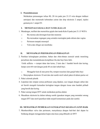 2. Penatalaksanaan
        Melakukan pemasangan infuse RL 20 t/m pada jam 21.15 wita dengan indikasi
        antisipasi dan memenuhi kebutuhan cairan dan drip oksitosin 2 ampul, injeksi
        gentamycin 1 ampul IV.

  I.     MENGENALI GEJALA DAN TANDA KALA II
1. Mendengar, melihat dan memeriksa gejala dan tanda Kala II pada jam 21.15 WITA
  o         Ibu merasa ada dorongan kuat dan meneran
  o         Ibu merasakan regangan yang semakin meningkat pada rektum dan vagina
  o         Perineum tampak menonjol
  o         Vulva dan sfinger ani membuka



  II.      MENYIAPKAN PERTOLONGAN PERSALINAN
2. Pastikan kelengkapan peralatan, bahan dan obat-obatan esensial untuk menolong
  persalinan dan menatalaksana komplikasi ibu dan bayi baru lahir.
   Untik asfiksia → tempat datar dan keras, 2 kain dan 1 handuk bersih dan kering,
  lampu sorot 60 watt dengan jarak 60 cm dari tubuh bayi.

  o         Menggelar kain di atas perut ibu, tempat resusitasi dan ganjal bahu bayi
  o Menyiapkan oksitosin 10 unit dan alat suntik steril sekali pakai di dalam partus set
3. Pakai celemek plastik
4. Lepaskan dan simpan semua perhiasan yang dipakai, cuci tangan dengan sabun dan
  air bersih mengalir kemudian keringkan tangan dengan tissue atau handuk pribadi
  yang bersih dan kering
5. Pakai sarung tangan DTT untuk melakukan periksa dalam
6. Masukkan oksitosin ke dalam tabung suntik (gunakan tangan yang memakai sarung
  tangan DTT dan steril (pastikan tidak terjadi kontaminasi pada alat suntik)



 III. MEMASTIKAN PEMBUKAAN LENGKAP DAN KEADAAN JANIN BAIK
7. Membersihkan vulva dan perineum, menyekanya dengan hati-hati dari depan ke
  belakang dengan menggunakan kapas atau kasa yang dibasahi air DTT
 