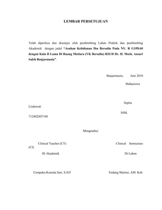LEMBAR PERSETUJUAN




Telah diperiksa dan disetujui oleh pembimbing Lahan Praktik dan pembimbing
Akademik dengan judul “Asuhan Kebidanan Ibu Bersalin Pada NY. R G1P0A0
dengan Kala II Lama Di Ruang Mutiara (VK Bersalin) RSUD Dr. H. Moch. Ansari
Saleh Banjarmasin”.




                                                   Banjarmasin,        Juni 2010

                                                                   Mahasiswa




                                                                  Septia
Lisdawati
                                                             NIM.
712402S07188



                                   Mengetahui


       Clinical Teacher (CT)                             Clinical     Instructure
(CI)
            Di Akademik                                           Di Lahan




   Cempaka Kumala Sari, S.SiT                       Endang Martini, AM. Keb
 