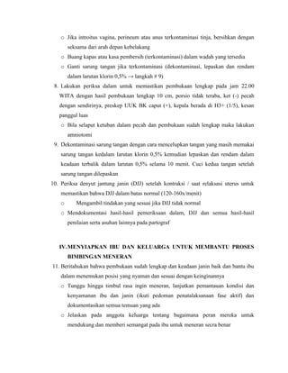 o Jika introitus vagina, perineum atau anus terkontaminasi tinja, bersihkan dengan
        seksama dari arah depan kebelakang
    o Buang kapas atau kasa pembersih (terkontaminasi) dalam wadah yang tersedia
    o Ganti sarung tangan jika terkontaminasi (dekontaminasi, lepaskan dan rendam
        dalam larutan klorin 0,5% → langkah # 9)
 8. Lakukan periksa dalam untuk memastikan pembukaan lengkap pada jam 22.00
   WITA dengan hasil pembukaan lengkap 10 cm, porsio tidak teraba, ket (-) pecah
   dengan sendirinya, preskep UUK BK caput (+), kepala berada di H3+ (1/5), kesan
   panggul luas
    o Bila selaput ketuban dalam pecah dan pembukaan sudah lengkap maka lakukan
        amniotomi
 9. Dekontaminasi sarung tangan dengan cara mencelupkan tangan yang masih memakai
    sarung tangan kedalam larutan klorin 0,5% kemudian lepaskan dan rendam dalam
    keadaan terbalik dalam larutan 0,5% selama 10 menit. Cuci kedua tangan setelah
    sarung tangan dilepaskan
10. Periksa denyut jantung janin (DJJ) setelah kontraksi / saat relaksasi uterus untuk
    memastikan bahwa DJJ dalam batas normal (120-160x/menit)
    o      Mengambil tindakan yang sesuai jika DJJ tidak normal
    o Mendokumentasi hasil-hasil pemeriksaan dalam, DJJ dan semua hasil-hasil
        penilaian serta asuhan lainnya pada partograf



   IV. MENYIAPKAN IBU DAN KELUARGA UNTUK MEMBANTU PROSES
        BIMBINGAN MENERAN
11. Beritahukan bahwa pembukaan sudah lengkap dan keadaan janin baik dan bantu ibu
    dalam menemukan posisi yang nyaman dan sesuai dengan keinginannya
    o Tunggu hingga timbul rasa ingin meneran, lanjutkan pemantauan kondisi dan
        kenyamanan ibu dan janin (ikuti pedoman penatalaksanaan fase aktif) dan
        dokumentasikan semua temuan yang ada
    o Jelaskan pada anggota keluarga tentang bagaimana peran mereka untuk
        mendukung dan memberi semangat pada ibu untuk meneran secra benar
 