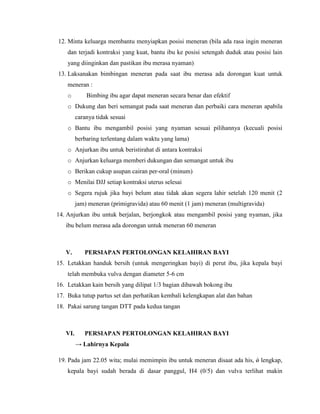 12. Minta keluarga membantu menyiapkan posisi meneran (bila ada rasa ingin meneran
    dan terjadi kontraksi yang kuat, bantu ibu ke posisi setengah duduk atau posisi lain
    yang diinginkan dan pastikan ibu merasa nyaman)
13. Laksanakan bimbingan meneran pada saat ibu merasa ada dorongan kuat untuk
    meneran :
    o        Bimbing ibu agar dapat meneran secara benar dan efektif
    o Dukung dan beri semangat pada saat meneran dan perbaiki cara meneran apabila
         caranya tidak sesuai
    o Bantu ibu mengambil posisi yang nyaman sesuai pilihannya (kecuali posisi
         berbaring terlentang dalam waktu yang lama)
    o Anjurkan ibu untuk beristirahat di antara kontraksi
    o Anjurkan keluarga memberi dukungan dan semangat untuk ibu
    o Berikan cukup asupan cairan per-oral (minum)
    o Menilai DJJ setiap kontraksi uterus selesai
    o Segera rujuk jika bayi belum atau tidak akan segera lahir setelah 120 menit (2
         jam) meneran (primigravida) atau 60 menit (1 jam) meneran (multigravida)
14. Anjurkan ibu untuk berjalan, berjongkok atau mengambil posisi yang nyaman, jika
   ibu belum merasa ada dorongan untuk meneran 60 meneran



   V.       PERSIAPAN PERTOLONGAN KELAHIRAN BAYI
15. Letakkan handuk bersih (untuk mengeringkan bayi) di perut ibu, jika kepala bayi
    telah membuka vulva dengan diameter 5-6 cm
16. Letakkan kain bersih yang dilipat 1/3 bagian dibawah bokong ibu
17. Buka tutup partus set dan perhatikan kembali kelengkapan alat dan bahan
18. Pakai sarung tangan DTT pada kedua tangan



   VI.      PERSIAPAN PERTOLONGAN KELAHIRAN BAYI
         → Lahirnya Kepala

19. Pada jam 22.05 wita; mulai memimpin ibu untuk meneran disaat ada his, ǿ lengkap,
    kepala bayi sudah berada di dasar panggul, H4 (0/5) dan vulva terlihat makin
 
