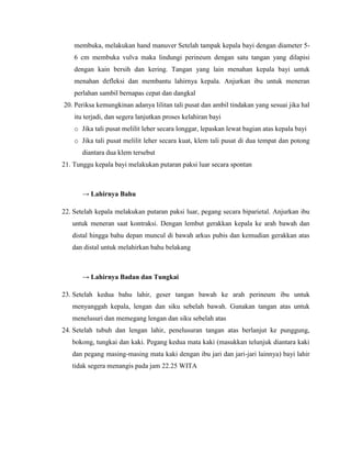 membuka, melakukan hand manuver Setelah tampak kepala bayi dengan diameter 5-
    6 cm membuka vulva maka lindungi perineum dengan satu tangan yang dilapisi
    dengan kain bersih dan kering. Tangan yang lain menahan kepala bayi untuk
    menahan defleksi dan membantu lahirnya kepala. Anjurkan ibu untuk meneran
    perlahan sambil bernapas cepat dan dangkal
20. Periksa kemungkinan adanya lilitan tali pusat dan ambil tindakan yang sesuai jika hal
    itu terjadi, dan segera lanjutkan proses kelahiran bayi
    o Jika tali pusat melilit leher secara longgar, lepaskan lewat bagian atas kepala bayi
    o Jika tali pusat melilit leher secara kuat, klem tali pusat di dua tempat dan potong
       diantara dua klem tersebut
21. Tunggu kepala bayi melakukan putaran paksi luar secara spontan



       → Lahirnya Bahu

22. Setelah kepala melakukan putaran paksi luar, pegang secara biparietal. Anjurkan ibu
   untuk meneran saat kontraksi. Dengan lembut gerakkan kepala ke arah bawah dan
   distal hingga bahu depan muncul di bawah arkus pubis dan kemudian gerakkan atas
   dan distal untuk melahirkan bahu belakang



       → Lahirnya Badan dan Tungkai

23. Setelah kedua bahu lahir, geser tangan bawah ke arah perineum ibu untuk
   menyanggah kepala, lengan dan siku sebelah bawah. Gunakan tangan atas untuk
   menelusuri dan memegang lengan dan siku sebelah atas
24. Setelah tubuh dan lengan lahir, penelusuran tangan atas berlanjut ke punggung,
   bokong, tungkai dan kaki. Pegang kedua mata kaki (masukkan telunjuk diantara kaki
   dan pegang masing-masing mata kaki dengan ibu jari dan jari-jari lainnya) bayi lahir
   tidak segera menangis pada jam 22.25 WITA
 