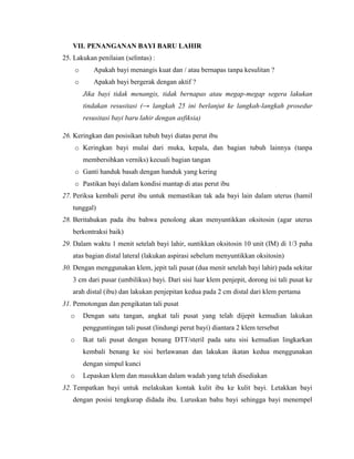 VII. PENANGANAN BAYI BARU LAHIR
25. Lakukan penilaian (selintas) :
       o      Apakah bayi menangis kuat dan / atau bernapas tanpa kesulitan ?
       o      Apakah bayi bergerak dengan aktif ?
           Jika bayi tidak menangis, tidak bernapas atau megap-megap segera lakukan
           tindakan resusitasi (→ langkah 25 ini berlanjut ke langkah-langkah prosedur
           resusitasi bayi baru lahir dengan asfiksia)

26. Keringkan dan posisikan tubuh bayi diatas perut ibu
       o Keringkan bayi mulai dari muka, kepala, dan bagian tubuh lainnya (tanpa
           membersihkan verniks) kecuali bagian tangan
       o Ganti handuk basah dengan handuk yang kering
       o Pastikan bayi dalam kondisi mantap di atas perut ibu
27. Periksa kembali perut ibu untuk memastikan tak ada bayi lain dalam uterus (hamil
   tunggal)
28. Beritahukan pada ibu bahwa penolong akan menyuntikkan oksitosin (agar uterus
   berkontraksi baik)
29. Dalam waktu 1 menit setelah bayi lahir, suntikkan oksitosin 10 unit (IM) di 1/3 paha
   atas bagian distal lateral (lakukan aspirasi sebelum menyuntikkan oksitosin)
30. Dengan menggunakan klem, jepit tali pusat (dua menit setelah bayi lahir) pada sekitar
   3 cm dari pusar (umbilikus) bayi. Dari sisi luar klem penjepit, dorong isi tali pusat ke
   arah distal (ibu) dan lakukan penjepitan kedua pada 2 cm distal dari klem pertama
31. Pemotongan dan pengikatan tali pusat
   o       Dengan satu tangan, angkat tali pusat yang telah dijepit kemudian lakukan
           pengguntingan tali pusat (lindungi perut bayi) diantara 2 klem tersebut
   o       Ikat tali pusat dengan benang DTT/steril pada satu sisi kemudian lingkarkan
           kembali benang ke sisi berlawanan dan lakukan ikatan kedua menggunakan
           dengan simpul kunci
   o       Lepaskan klem dan masukkan dalam wadah yang telah disediakan
32. Tempatkan bayi untuk melakukan kontak kulit ibu ke kulit bayi. Letakkan bayi
   dengan posisi tengkurap didada ibu. Luruskan bahu bayi sehingga bayi menempel
 