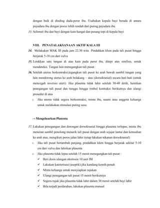 dengan baik di dinding dada-perut ibu. Usahakan kepala bayi berada di antara
   payudara ibu dengan posisi lebih rendah dari puting payudara ibu
33. Selimuti ibu dan bayi dengan kain hangat dan pasang topi di kepala bayi



   VIII. PENATALAKSANAAN AKTIF KALA III
34. Melakukan MAK III pada jam 22.30 wita Pindahkan klem pada tali pusat hingga
   berjarak 5-10 cm dari vulva
35. Letakkan satu tangan di atas kain pada perut ibu, ditepi atas simfisis, untuk
   mendeteksi. Tangan lain menegangkan tali pusat
36. Setelah uterus berkontraksi,tegangkan tali pusat ke arah bawah sambil tangan yang
   lain mendorong uterus ke arah belakang – atas (dorsokranial) secara hati-hati (untuk
   mencegah inversio uteri). Jika plasenta tidak lahir setelah 30-40 detik, hentikan
   penegangan tali pusat dan tunggu hingga timbul kontraksi berikutnya dan ulangi
   prosedur di atas
  o    Jika uterus tidak segera berkontraksi, minta ibu, suami atau anggota keluarga
       untuk melakukan stimulasi puting susu



  → Mengeluarkan Plasenta

37. Lakukan penegangan dan dorongan dorsokranial hingga plasenta terlepas, minta ibu
   meneran sambil penolong menarik tali pusat dengan arah sejajar lantai dan kemudian
   ke arah atas, mengikuti poros jalan lahir (tetap lakukan tekanan dorsokranial)
  o    Jika tali pusat bertambah panjang, pindahkan klem hingga berjarak sekitar 5-10
       cm dari vulva dan lahirkan plasenta
  o    Jika plasenta tidak lepas setelah 15 menit menegangkan tali pusat :
        Beri dosis ulangan oksitosin 10 unit IM
        Lakukan kateterisasi (aseptik) jika kandung kemih penuh
        Minta keluarga untuk menyiapkan rujukan
        Ulangi penegangan tali pusat 15 menit berikutnya
        Segera rujuk jika plasenta tidak lahir dalam 30 menit setelah bayi lahir
        Bila terjadi perdarahan, lakukan plasenta manual
 