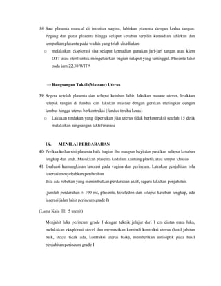 38. Saat plasenta muncul di introitus vagina, lahirkan plasenta dengan kedua tangan.
   Pegang dan putar plasenta hingga selaput ketuban terpilin kemudian lahirkan dan
   tempatkan plasenta pada wadah yang telah disediakan
  o      melakukan eksplorasi sisa selaput kemudian gunakan jari-jari tangan atau klem
         DTT atau steril untuk mengeluarkan bagian selaput yang tertinggal. Plasenta lahir
         pada jam 22.30 WITA



      → Rangsangan Taktil (Massase) Uterus

39. Segera setelah plasenta dan selaput ketuban lahir, lakukan masase uterus, letakkan
   telapak tangan di fundus dan lakukan masase dengan gerakan melingkar dengan
   lembut hingga uterus berkontraksi (fundus teraba keras)
  o      Lakukan tindakan yang diperlukan jika uterus tidak berkontraksi setelah 15 detik
         melakukan rangsangan taktil/masase



   IX.      MENILAI PERDARAHAN
40. Periksa kedua sisi plasenta baik bagian ibu maupun bayi dan pastikan selaput ketuban
   lengkap dan utuh. Masukkan plasenta kedalam kantung plastik atau tempat khusus
41. Evaluasi kemungkinan laserasi pada vagina dan perineum. Lakukan penjahitan bila
   laserasi menyebabkan perdarahan
   Bila ada robekan yang menimbulkan perdarahan aktif, segera lakukan penjahitan.

   (jumlah perdarahan ± 100 ml, plasenta, koteledon dan selaput ketuban lengkap, ada
   laserasi jalan lahir perineum grade I)

(Lama Kala III: 5 menit)

   Menjahit luka perineum grade I dengan teknik jelujur dari 1 cm diatas mata luka,
   melakukan eksplorasi stocel dan memastikan kembali kontraksi uterus (hasil jahitan
   baik, stocel tidak ada, kontraksi uterus baik), memberikan antiseptik pada hasil
   penjahitan perineum grade I
 