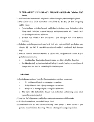 X. MELAKUKAN ASUHAN PASCA PERSALINAN KALA IV Pada jam 22.45
        WITA
42. Pastikan uterus berkontraksi dengan baik dan tidak terjadi perdarahan pervaginam
43. Beri cukup waktu untuk melakukan kontak kulit ibu dan bayi (di dada ibu paling
   sedikit 1 jam)
  o     Sebagian besar bayi akan berhasil melakukan inisiasi menyusui dini dalam waktu
        30-60 menit. Menyusu pertama biasanya berlangsung sekitar 10-15 menit. Bayi
        cukup menyusu dari satu payudara
  o     Biarkan bayi berada di dada ibu selama 1 jam walaupun bayi sudah berhasil
        menyusu
44. Lakukan penimbangan/pengukuran bayi, beri tetes mata antibiotik profilaksis, dan
   vitamin K1 1mg (IM) di paha kiri anterolateral setelah 1 jam kontak kulit ibu dan
   bayi
45. Berikan suntikan imunisasi Hepatitis B (setelah satu jam pemberian vitamin K1) di
   paha kanan anterolateral
  o        Letakkan bayi didalam jangkauan ibu agar sewaktu-waktu bisa disusukan
  o     Letakkan kembali bayi pada dada ibu bila bayi belum berhasil menyusu didalam 1
        jam pertama dan biarkan sampai bayi berhasil menyusu



      → Evaluasi

46. Lanjutkan pemantauan kontraksi dan mencegah perdarahan pervaginam
  o        2-3 kali dalam 15 menit pertama pasca persalinan
  o        Setiap 15 menit pada 1 jampertama pasca persalinan
  o        Setiap 20-30 menit pada jam kedua pasca persalinan
  o     Jika uterus tidak berkontraksi dengan baik, melakukan asuhan yang sesuai untuk
        menatalaksana atonia uteri
47. Ajarkan ibu/keluarga cara melakukan masase uterus dan menilai kontraksi
48. Evaluasi dan estimasi jumlah kehilangan darah
49. Memeriksa nadi ibu dan keadaan kandung kemih setiap 15 menit selama 1 jam
   pertama pascapersalinan dan setiap 30 menit selama jam kedua pascaperalinan
 