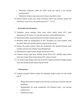 o    Memeriksa temperatur tubuh ibu sekali setiap jam selama 2 jam pertama
       pascapersalinan
  o    Melakukan tindakan yang sesuai untuk temuan yang tidak normal
50. Periksa kembali kondisi bayi untuk memastikan bahwa bayi bernafas dengan baik
   (40-60 kali / menit) serta suhu tubuh normal (36,5 – 37,5˚C)



  → Kebersihan dan Keamanan

51. Tempatkan semua peralatan bekas pakai dalam larutan klorin 0,5% untuk
   dekontaminasi (10 menit). Cuci dan bilas peralatan setelah didekontaminasi
52. Buang bahan-bahan yang terkontaminasi ketempat sampah yang sesuai
53. Bersihkan badan ibu menggunakan air DTT. Bersihkan sisa cairan ketuban, lendir
   dan darah. Bantu ibu memakai pakaian yang bersih dan kering
54. Pastikan ibu merasa nyaman. Bantu ibu memberikan ASI, anjurkan keluarga untuk
   memberi minuman dan makanan yang diinginkannya.
55. Dekontaminasi tempat bersalin dengan larutan klorin 0,5%
56. Celupkan sarung tangan kotor kedalam larutan klorin 0,5%, balikkan bagian dalam
   keluar dan rendam dalam larutan klorin 0,5% selama 10 menit
57. Cuci kedua tangan dengan sabun dan air bersih mengalir kemudian keringkan dengan
   tissue atau handuk pribadi yang kering dan bersih



   → Dokumentasi

58. Lengkapi partograf (halaman depan dan belakang), periksa tanda vital dan asuhan
   kala IV.


   o     Mengevaluasi bahwa keadaan umum ibu baik, ibu dan bayi sehat dan tidak ada
         komplikasi
   o     Menganjurkan ibu untuk memberikan ASI Eksklusif sejak 1 jam pertama
         kelahiran bayi
   o     Memberikan terapi :
 