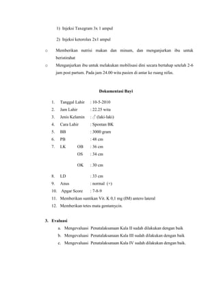 1) Injeksi Taxegram 3x 1 ampul

         2) Injeksi ketorolax 2x1 ampul

o        Memberikan nutrisi makan dan minum, dan menganjurkan ibu untuk
         beristirahat
o        Menganjurkan ibu untuk melakukan mobilisasi dini secara bertahap setelah 2-6
         jam post partum. Pada jam 24.00 wita pasien di antar ke ruang nifas.



                                  Dokumentasi Bayi

    1.     Tanggal Lahir     : 10-5-2010
    2.     Jam Lahir         : 22.25 wita
    3.     Jenis Kelamin     : ♂ (laki-laki)
    4.     Cara Lahir        : Spontan BK
    5.     BB                : 3000 gram
    6.     PB                : 48 cm
    7.     LK           OB   : 36 cm
                        OS   : 34 cm

                        OK   : 30 cm

    8.     LD                : 33 cm
    9.     Anus              : normal (+)
    10.     Apgar Score      : 7-8-9
    11. Memberikan suntikan Vit. K 0,1 mg (IM) antero lateral
    12. Memberikan tetes mata gentamycin.


3. Evaluasi
          a. Mengevaluasi Penatalaksanaan Kala II sudah dilakukan dengan baik
          b. Mengevaluasi Penatalaksanaan Kala III sudah dilakukan dengan baik
          c. Mengevaluasi Penatalaksanaan Kala IV sudah dilakukan dengan baik.
 