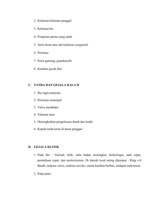 2. Kelainan-kelainan panggul

  3. Kelainan his

  4. Pimpinan partus yang salah

  5. Janin besar atau ada kelainan congenital

  6. Primitua

  7. Perut gantung, grandemulti

  8. Ketuban pecah dini




C. TANDA DAN GEJALA KALA II

  1. Ibu ingin meneran

  2. Perinium menonjol

  3. Vulva membuka

  4. Tekanan anus

  5. Meningkatkan pengeluaran darah dan lendir

  6. Kepala telah turun di dasar panggul




D. GEJALA KLINIK

  1. Pada ibu : Gelisah, letih, suhu badan meningkat, berkeringat, nadi cepat,
    pernafasan cepat, dan metrocrismus. Di daerah local sering dijumpai : Ring v/d
    Bandl, oedema vulva, oedema serviks, cairan ketuban berbau, terdapat mekonium.

  2. Pada janin :
 