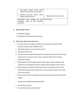 yang hebat, oedema serviks, tanda
         ruptura uteri imminens, gawat janin.
      c. Kelainan presentasi (selain vertex
         dengan oksiput anterior).          c. Malpresentasi atau malposisi.

      Pembukaan serviks lengkap, ibu ingin Kala II lama.
      mengedan, tetapi tak ada kemajuan
      penurunan.



F. DIAGNOSIS PASTI

   1. Pembukaan lengkap
   2. Kepala bayi terlihat pada introitus vagina


G. PENATALAKSANAAN KALA II
  1. Setelah pembukaan lengkap memimpin ibu untuk meneran apabila timbul
     dorongan spontan untuk melakukan hal itu
  2. Beristirahat pada posisi yang nyaman bagi ibu
  3. Memantau kondisi janin
  4. Bila igin meneran, tetapi pembukaan belum lengkap anjurkan ibu untuk bernapas
     cepat atau biasa, atur posisi agar nyaman, upayakan tidak meneran hingga
     pembukaan lengkap
  5. Bila pembukaan sudah lengkap tetapi ibu tidak ingin meneran anjurkan untuk
     mobilisasi atau mengubah-ubah posisi hingga timbul dorongan untuk meneran
  6. Bila kontraksi kuat tetapi ibu tidak ingin meneran setelah 60 menit dari sejak
     pembukaan lengkap, pimpin untuk meneran saat kontraksi puncak ( beri asupan
     nutrisi yang cukup ).
  7. Bila 60 menit setelah itu kelahiran bayi masih belum terjadi rujuk ibu ke fasilitas
     rujukan.

     Penting bila melakukan pimpinan persalinan

  1. Ada tanda pasti kala II
  2. Ibu ada dorongan kuat untuk meneran
 