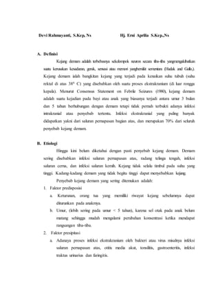 Devi Rahmayanti, S.Kep, Ns Hj. Erni Aprilia S.Kep.,Ns
A. Definisi
Kejang demam adalah terbebasnya sekelompok neuron secara tiba-tiba yangmengakibatkan
suatu kerusakan kesadaran, gerak, sensasi atau memori yangbersifat sementara (Hudak and Gallo,).
Kejang demam ialah bangkitan kejang yang terjadi pada kenaikan suhu tubuh (suhu
rektal di atas 380 C) yang disebabkan oleh suatu proses ekstrakranium (di luar rongga
kepala). Menurut Consensus Statement on Febrile Seizures (1980), kejang demam
adalah suatu kejadian pada bayi atau anak yang biasanya terjadi antara umur 3 bulan
dan 5 tahun berhubungan dengan demam tetapi tidak pernah terbukti adanya infeksi
intrakranial atau penyebab tertentu. Infeksi ekstrakranial yang paling banyak
didapatkan yakni dari saluran pernapasan bagian atas, dan merupakan 70% dari seluruh
penyebab kejang demam.
B. Etiologi
Hingga kini belum diketahui dengan pasti penyebab kejang demam. Demam
sering disebabkan infeksi saluran pernapasan atas, radang telinga tengah, infeksi
saluran cerna, dan infeksi saluran kemih. Kejang tidak selalu timbul pada suhu yang
tinggi. Kadang-kadang demam yang tidak begitu tinggi dapat menyebabkan kejang.
Penyebab kejang demam yang sering ditemukan adalah:
1. Faktor predisposisi
a. Keturunan, orang tua yang memiliki riwayat kejang sebelumnya dapat
diturunkan pada anakmya.
b. Umur, (lebih sering pada umur < 5 tahun), karena sel otak pada anak belum
matang sehingga mudah mengalami perubahan konsentrasi ketika mendapat
rangsangan tiba-tiba.
2. Faktor presipitasi
a. Adanaya proses infeksi ekstrakranium oleh bakteri atau virus misalnya infeksi
saluran pernapasan atas, otitis media akut, tonsilitis, gastroenteritis, infeksi
traktus urinarius dan faringitis.
 