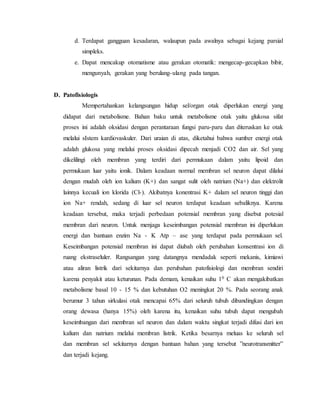 d. Terdapat gangguan kesadaran, walaupun pada awalnya sebagai kejang parsial
simpleks.
e. Dapat mencakup otomatisme atau gerakan otomatik: mengecap-gecapkan bibir,
mengunyah, gerakan yang berulang-ulang pada tangan.
D. Patofisiologis
Mempertahankan kelangsungan hidup sel/organ otak diperlukan energi yang
didapat dari metabolisme. Bahan baku untuk metabolisme otak yaitu glukosa sifat
proses ini adalah oksidasi dengan perantaraan fungsi paru-paru dan diteruskan ke otak
melalui sIstem kardiovaskuler. Dari uraian di atas, diketahui bahwa sumber energi otak
adalah glukosa yang melalui proses oksidasi dipecah menjadi CO2 dan air. Sel yang
dikelilingi oleh membran yang terdiri dari permukaan dalam yaitu lipoid dan
permukaan luar yaitu ionik. Dalam keadaan normal membran sel neuron dapat dilalui
dengan mudah oleh ion kalium (K+) dan sangat sulit oleh natrium (Na+) dan elektrolit
lainnya kecuali ion klorida (Cl-). Akibatnya konentrasi K+ dalam sel neuron tinggi dan
ion Na+ rendah, sedang di luar sel neuron terdapat keadaan sebaliknya. Karena
keadaan tersebut, maka terjadi perbedaan potensial membran yang disebut potesial
membran dari neuron. Untuk menjaga keseimbangan potensial membran ini diperlukan
energi dan bantuan enzim Na - K Atp – ase yang terdapat pada permukaan sel.
Keseimbangan potensial membran ini dapat diubah oleh perubahan konsentrasi ion di
ruang ekstraseluler. Rangsangan yang datangnya mendadak seperti mekanis, kimiawi
atau aliran listrik dari sekitarnya dan perubahan patofisiologi dan membran sendiri
karena penyakit atau keturunan. Pada demam, kenaikan suhu 10 C akan mengakibatkan
metabolisme basal 10 - 15 % dan kebutuhan O2 meningkat 20 %. Pada seorang anak
berumur 3 tahun sirkulasi otak mencapai 65% dari seluruh tubuh dibandingkan dengan
orang dewasa (hanya 15%) oleh karena itu, kenaikan suhu tubuh dapat mengubah
keseimbangan dari membran sel neuron dan dalam waktu singkat terjadi difusi dari ion
kalium dan natrium melalui membran listrik. Ketika besarnya meluas ke seluruh sel
dan membran sel sekitarnya dengan bantuan bahan yang tersebut ”neurotransmitter”
dan terjadi kejang.
 