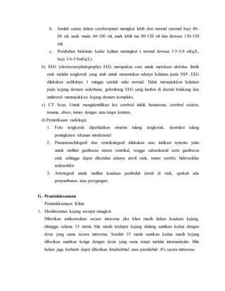 b. Jumlah cairan dalam cerebrospinal menigkat lebih dari normal (normal bayi 40-
60 ml, anak muda 60-100 ml, anak lebih tua 80-120 ml dan dewasa 130-150
ml)
c. Perubahan biokimia: kadar kalium meningkat ( normal dewasa 3.5-5.0 mEq/L,
bayi 3.6-5.8mEq/L).
b) EEG (electroencephalography) EEG merupakan cara untuk merekam aktivitas listrik
otak melalui tengkorak yang utuh untuk menentukan adanya kelainan pada SSP, EEG
dilakukan sedikitnya 1 minggu setelah suhu normal. Tidak menunjukkan kelainan
pada kejang demam sederhana, gelombang EEG yang lambat di daerah belakang dan
unilateral menunjukkan kejang demam kompleks.
c) CT Scan. Untuk mengidentifikasi lesi cerebral infaik hematoma, cerebral oedem,
trauma, abses, tumor dengan atau tanpa kontras.
d) Pemeriksaan radiologis
1. Foto tengkorak diperhatikan simetris tulang tengkorak, destruksi tulang
peningkatan tekanan intrakranial
2. Pneumonsefalografi dan ventrikulografi dilakukan atas indikasi tertentu yaitu
untuk melihat gambaran sistem ventrikal, rongga subaraknoid serta gambaran
otak sehingga dapat diketahui adanya atrofi otak, tumor serebri, hidrosefalus
araknoiditis
3. Arteriografi untuk melihat keadaan pembuluh darah di otak, apakah ada
penyumbatan atau peregangan.
G. Penatalaksanaan
Penatalaksanaan Klinis
1. Memberantas kejang secepat mungkin
Diberikan antikonvulsan secara intravena jika klien masih dalam keadaan kejang,
ditunggu selama 15 menit, bila masih terdapat kejang diulang suntikan kedua dengan
dosis yang sama secara intravena. Setelah 15 menit suntikan kedua masih kejang
diberikan suntikan ketiga dengan dosis yang sama tetapi melalui intramuskular. Bila
belum juga berhenti dapat diberikan fenobarbital atau paraldehid 4% secara intravena.
 