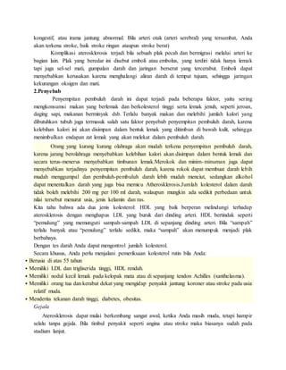 kongestif, atau irama jantung abnormal. Bila arteri otak (arteri serebral) yang tersumbat, Anda
akan terkena stroke, baik stroke ringan ataupun stroke berat)
Komplikasi aterosklerosis terjadi bila sebuah plak pecah dan bermigrasi melalui arteri ke
bagian lain. Plak yang beredar ini disebut emboli atau embolus, yang terdiri tidak hanya lemak
tapi juga sel-sel mati, gumpalan darah dan jaringan berserat yang tercerabut. Emboli dapat
menyebabkan kerusakan karena menghalangi aliran darah di tempat tujuan, sehingga jaringan
kekurangan oksigen dan mati.
2.Penyebab
Penyempitan pembuluh darah ini dapat terjadi pada beberapa faktor, yaitu sering
mengkonsumsi makan yang berlemak dan berkolesterol tinggi serta lemak jenuh, seperti jeroan,
daging sapi, makanan berminyak dsb. Terlalu banyak makan dan melebihi jumlah kalori yang
dibutuhkan tubuh juga termasuk salah satu faktor penyebab penyempitan pembuluh darah, karena
kelebihan kalori ini akan disimpan dalam bentuk lemak yang ditimbun di bawah kulit, sehingga
menimbulkan endapan zat lemak yang akan melekat dalam pembuluh darah.
Orang yang kurang kurang olahraga akan mudah terkena penyempitan pembuluh darah,
karena jarang berolahraga menyebabkan kelebihan kalori akan disimpan dalam bentuk lemak dan
secara terus-menerus menyebabkan timbunan lemak.Merokok dan minim-minuman juga dapat
menyebabkan terjadinya penyempitan pembuluh darah, karena rokok dapat membuat darah lebih
mudah menggumpal dan pembuluh-pembuluh darah lebih mudah menciut, sedangkan alkohol
dapat menentalkan darah yang juga bisa memicu Atherosklerosis.Jumlah kolesterol dalam darah
tidak boleh melebihi 200 mg per 100 ml darah, walaupun mungkin ada sedikit perbedaan untuk
nilai tersebut menurut usia, jenis kelamin dan ras.
Kita tahu bahwa ada dua jenis kolesterol: HDL yang baik berperan melindungi terhadap
aterosklerosis dengan menghapus LDL yang buruk dari dinding arteri. HDL bertindak seperti
“pemulung” yang memunguti sampah-sampah LDL di sepanjang dinding arteri. Bila “sampah”
terlalu banyak atau “pemulung” terlalu sedikit, maka “sampah” akan menumpuk menjadi plak
berbahaya.
Dengan tes darah Anda dapat mengontrol jumlah kolesterol.
Secara khusus, Anda perlu menjalani pemeriksaan kolesterol rutin bila Anda:
 Berusia di atas 55 tahun
 Memiliki LDL dan trigliserida tinggi, HDL rendah.
 Memiliki nodul kecil lemak pada kelopak mata atau di sepanjang tendon Achilles (xanthelasma).
 Memiliki orang tua dan kerabat dekat yang mengidap penyakit jantung koroner atau stroke pada usia
relatif muda.
 Menderita tekanan darah tinggi, diabetes, obesitas.
Gejala
Aterosklerosis dapat mulai berkembang sangat awal, ketika Anda masih muda, tetapi hampir
selalu tanpa gejala. Bila timbul penyakit seperti angina atau stroke maka biasanya sudah pada
stadium lanjut.
 