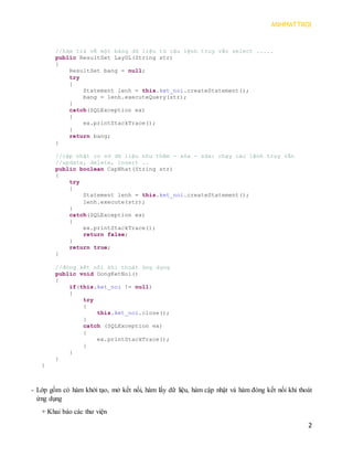 ANHMATTROI 
2 
//hàm trả về một bảng dữ liệu từ câu lệnh truy vấn select ..... 
public ResultSet LayDL(String str) 
{ 
ResultSet bang = null; 
try 
{ 
Statement lenh = this.ket_noi.createStatement(); 
bang = lenh.executeQuery(str); 
} 
catch(SQLException ex) 
{ 
ex.printStackTrace(); 
} 
return bang; 
} 
//cập nhật cơ sở dữ liệu như thêm - xóa - sửa: chạy các lệnh truy vấn 
//update, delete, insert .. 
public boolean CapNhat(String str) 
{ 
try 
{ 
Statement lenh = this.ket_noi.createStatement(); 
lenh.execute(str); 
} 
catch(SQLException ex) 
{ 
ex.printStackTrace(); 
return false; 
} 
return true; 
} 
//đóng kết nối khi thoát ứng dụng 
public void DongKetNoi() 
{ 
if(this.ket_noi != null) 
{ 
try 
{ 
this.ket_noi.close(); 
} 
catch (SQLException ex) 
{ 
ex.printStackTrace(); 
} 
} 
} 
} 
- Lớp gồm có hàm khởi tạo, mở kết nối, hàm lấy dữ liệu, hàm cập nhật và hàm đóng kết nối khi thoát ứng dụng 
+ Khai báo các thư viện  
