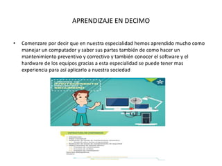 APRENDIZAJE EN DECIMO
• Comenzare por decir que en nuestra especialidad hemos aprendido mucho como
manejar un computador y saber sus partes también de como hacer un
mantenimiento preventivo y correctivo y también conocer el software y el
hardware de los equipos gracias a esta especialidad se puede tener mas
experiencia para así aplicarlo a nuestra sociedad
 
