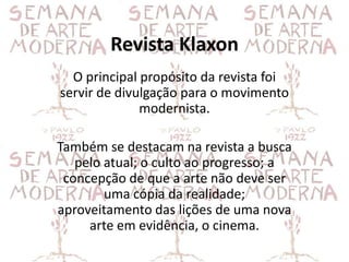 Revista Klaxon
  O principal propósito da revista foi
servir de divulgação para o movimento
              modernista.

Também se destacam na revista a busca
   pelo atual; o culto ao progresso; a
 concepção de que a arte não deve ser
        uma cópia da realidade;
aproveitamento das lições de uma nova
     arte em evidência, o cinema.
 