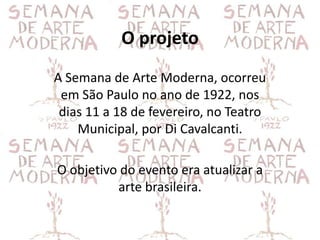 O projeto
A Semana de Arte Moderna, ocorreu
 em São Paulo no ano de 1922, nos
 dias 11 a 18 de fevereiro, no Teatro
    Municipal, por Di Cavalcanti.

O objetivo do evento era atualizar a
          arte brasileira.
 
