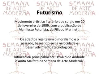 Futurismo
Movimento artístico literário que surgiu em 20
 de fevereiro de 1909, com a publicação de
 Manifesto Futurista, de Filippo Marinetti.

   Os adeptos rejeitavam o moralismo e o
   passado, baseando-se na velocidade e
      desenvolvimentos tecnológicos.

Influenciou principalmente Oswald de Andrade
 e Anita Malfatti na Semana de Arte Moderna.
 