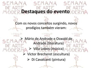 Destaques do evento

Com os novos conceitos surgindo, novos
      prodígios também vieram:

    Mário de Andrade e Oswald de
          Andrade (literatura)
        Villa Lobos (música)
     Victor Brecheret (escultura)
       Di Cavalcanti (pintura)
 