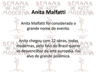 Anita Malfatti
  Anita Malfatti foi considerada o
     grande nome do evento.

 Anita chegou com 22 obras, todas
modernas, pelo fato do Brasil querer
se desvencilhar da arte européia. Foi
      alvo de grande polêmica.
 
