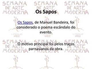 Os Sapos
 Os Sapos, de Manuel Bandeira, foi
considerado o poema escândalo do
              evento.

O motivo principal foi pelos traços
      parnasianos da obra.
 