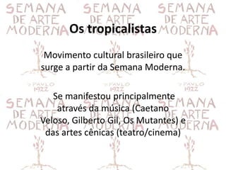 Os tropicalistas
 Movimento cultural brasileiro que
surge a partir da Semana Moderna.

   Se manifestou principalmente
    através da música (Caetano
Veloso, Gilberto Gil, Os Mutantes) e
 das artes cênicas (teatro/cinema)
 
