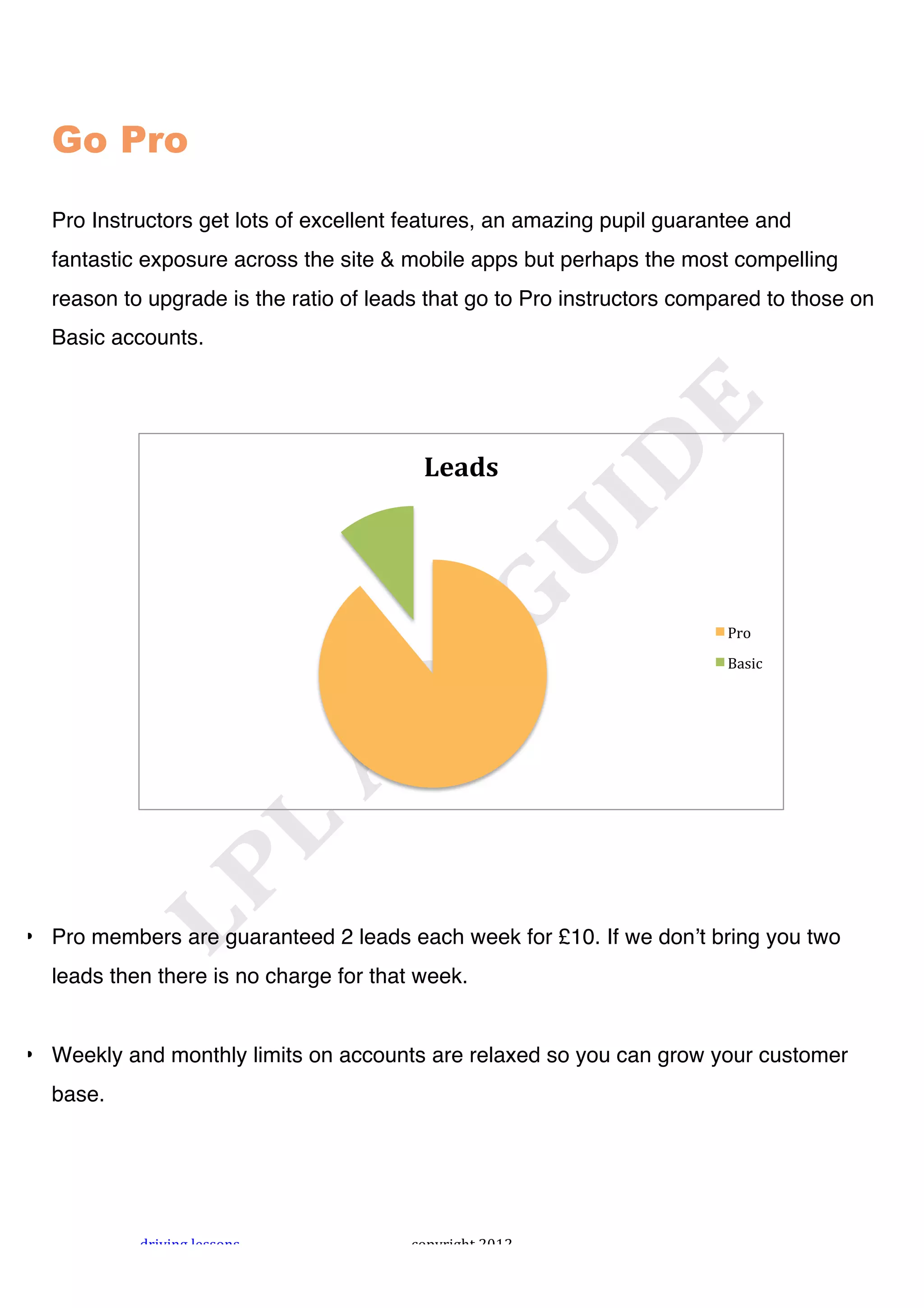 !




  Go Pro

  Pro Instructors get lots of excellent features, an amazing pupil guarantee and
  fantastic exposure across the site & mobile apps but perhaps the most compelling
  reason to upgrade is the ratio of leads that go to Pro instructors compared to those on
  Basic accounts.




                                         !"#$%&




                                                                         4#+!
                                                                         56*$,!




• Pro members are guaranteed 2 leads each week for £10. If we donʼt bring you two
  leads then there is no charge for that week.


• Weekly and monthly limits on accounts are relaxed so you can grow your customer
  base.




           "#$%$&'!()**+&*!             ,+-.#$'/0!1231!
 