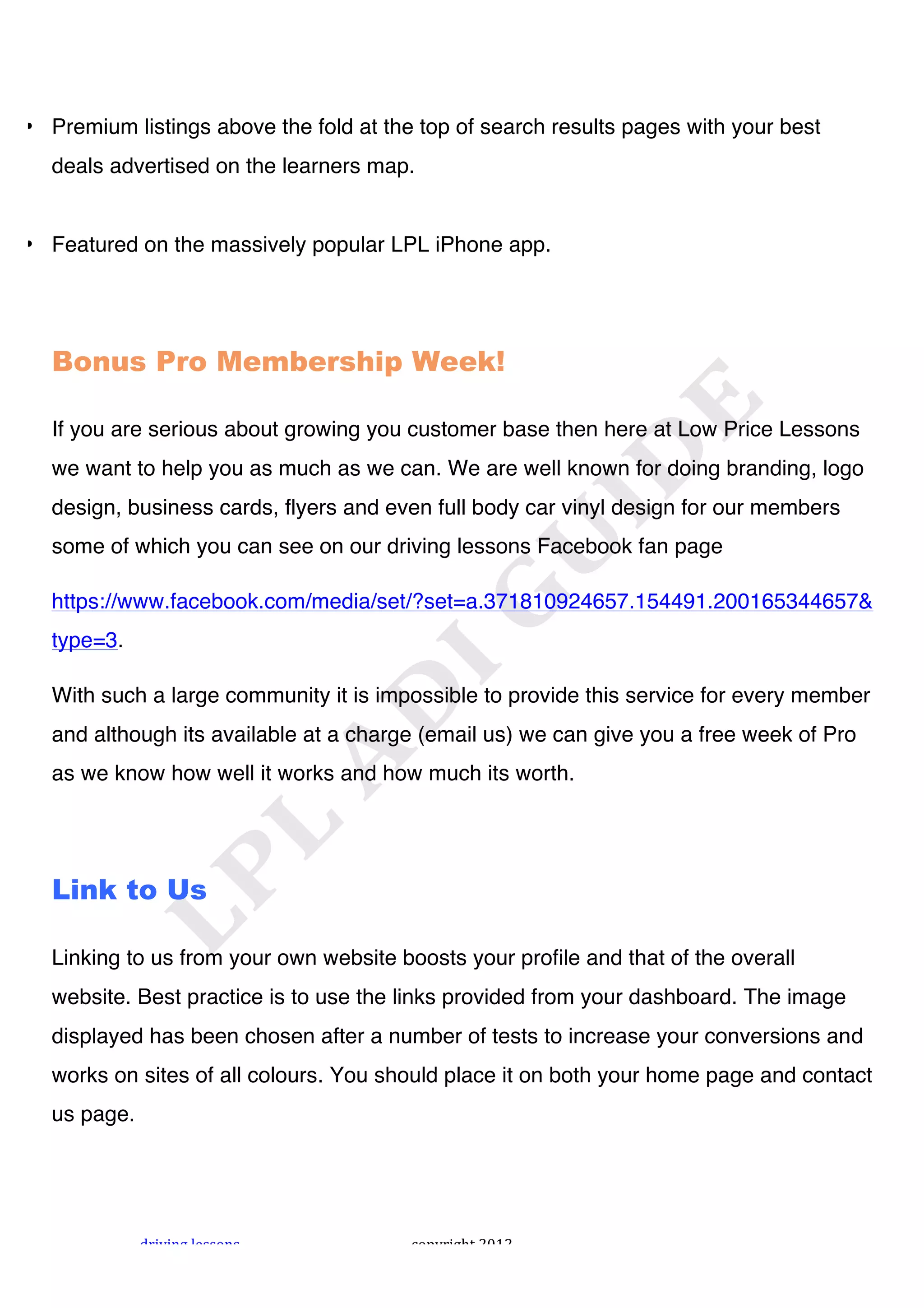 !



• Premium listings above the fold at the top of search results pages with your best
  deals advertised on the learners map.


• Featured on the massively popular LPL iPhone app.




  Bonus Pro Membership Week!

  If you are serious about growing you customer base then here at Low Price Lessons
  we want to help you as much as we can. We are well known for doing branding, logo
  design, business cards, flyers and even full body car vinyl design for our members
  some of which you can see on our driving lessons Facebook fan page

  https://www.facebook.com/media/set/?set=a.371810924657.154491.200165344657&
  type=3.

  With such a large community it is impossible to provide this service for every member
  and although its available at a charge (email us) we can give you a free week of Pro
  as we know how well it works and how much its worth.




  Link to Us

  Linking to us from your own website boosts your profile and that of the overall
  website. Best practice is to use the links provided from your dashboard. The image
  displayed has been chosen after a number of tests to increase your conversions and
  works on sites of all colours. You should place it on both your home page and contact
  us page.




             "#$%$&'!()**+&*!           ,+-.#$'/0!1231!
 