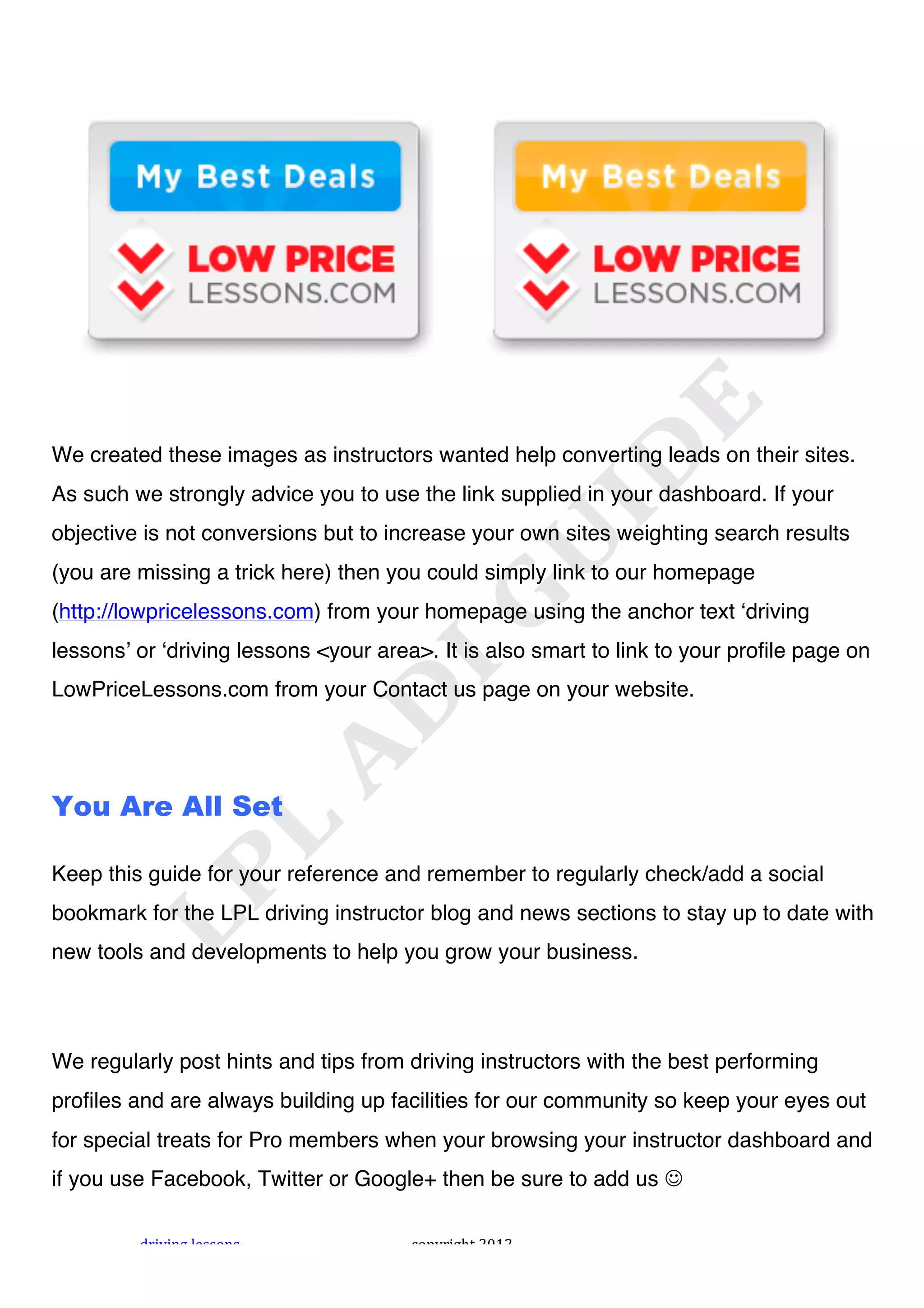 !




We created these images as instructors wanted help converting leads on their sites.
As such we strongly advice you to use the link supplied in your dashboard. If your
objective is not conversions but to increase your own sites weighting search results
(you are missing a trick here) then you could simply link to our homepage
(http://lowpricelessons.com) from your homepage using the anchor text ʻdriving
lessonsʼ or ʻdriving lessons <your area>. It is also smart to link to your profile page on
LowPriceLessons.com from your Contact us page on your website.




You Are All Set

Keep this guide for your reference and remember to regularly check/add a social
bookmark for the LPL driving instructor blog and news sections to stay up to date with
new tools and developments to help you grow your business.




We regularly post hints and tips from driving instructors with the best performing
profiles and are always building up facilities for our community so keep your eyes out
for special treats for Pro members when your browsing your instructor dashboard and
if you use Facebook, Twitter or Google+ then be sure to add us !

         "#$%$&'!()**+&*!              ,+-.#$'/0!1231!
 
