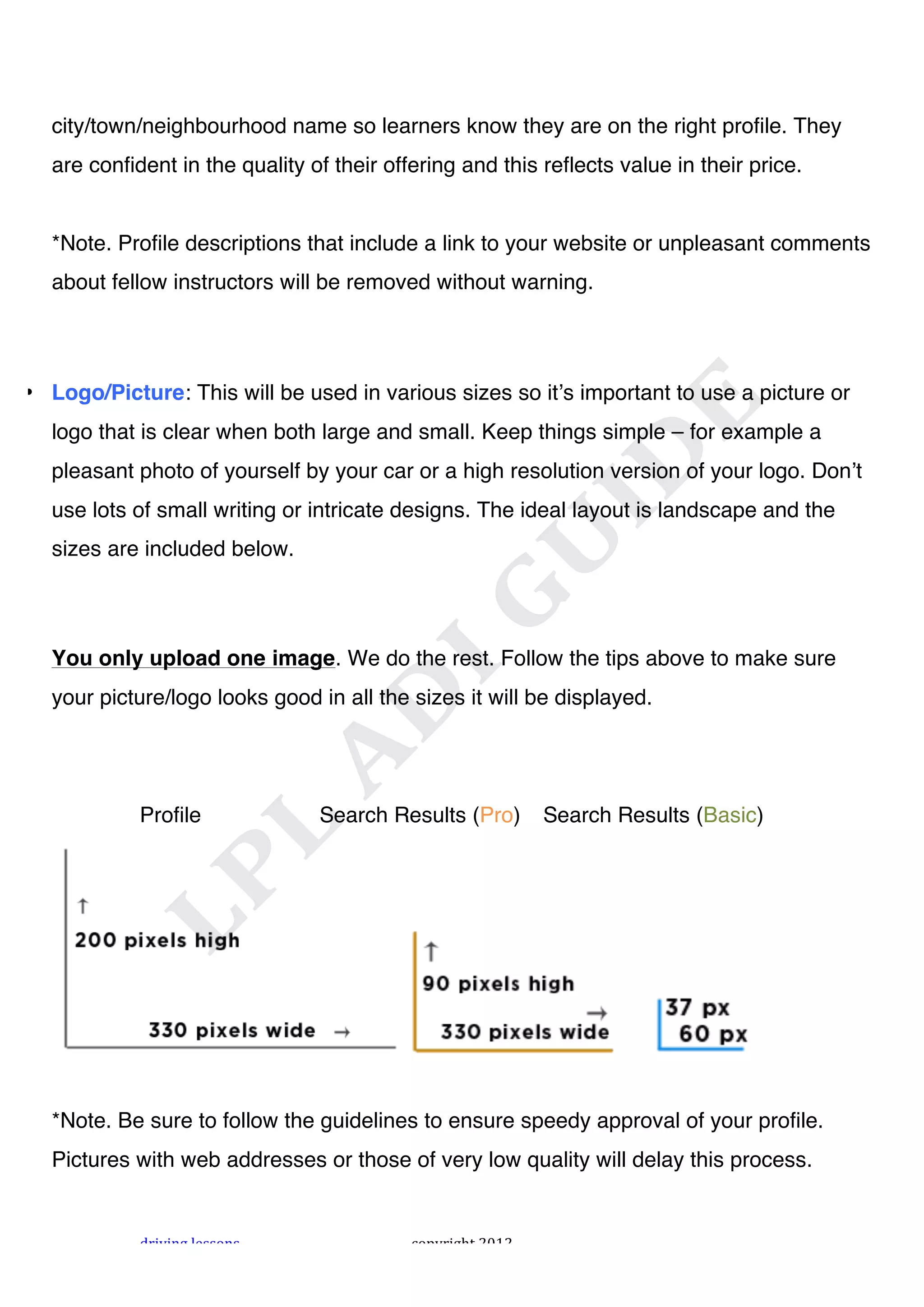 !



  city/town/neighbourhood name so learners know they are on the right profile. They
  are confident in the quality of their offering and this reflects value in their price.


  *Note. Profile descriptions that include a link to your website or unpleasant comments
  about fellow instructors will be removed without warning.




• Logo/Picture: This will be used in various sizes so itʼs important to use a picture or
  logo that is clear when both large and small. Keep things simple – for example a
  pleasant photo of yourself by your car or a high resolution version of your logo. Donʼt
  use lots of small writing or intricate designs. The ideal layout is landscape and the
  sizes are included below.




  You only upload one image. We do the rest. Follow the tips above to make sure
  your picture/logo looks good in all the sizes it will be displayed.




            Profile             Search Results (Pro)         Search Results (Basic)




  *Note. Be sure to follow the guidelines to ensure speedy approval of your profile.
  Pictures with web addresses or those of very low quality will delay this process.


            "#$%$&'!()**+&*!               ,+-.#$'/0!1231!
 