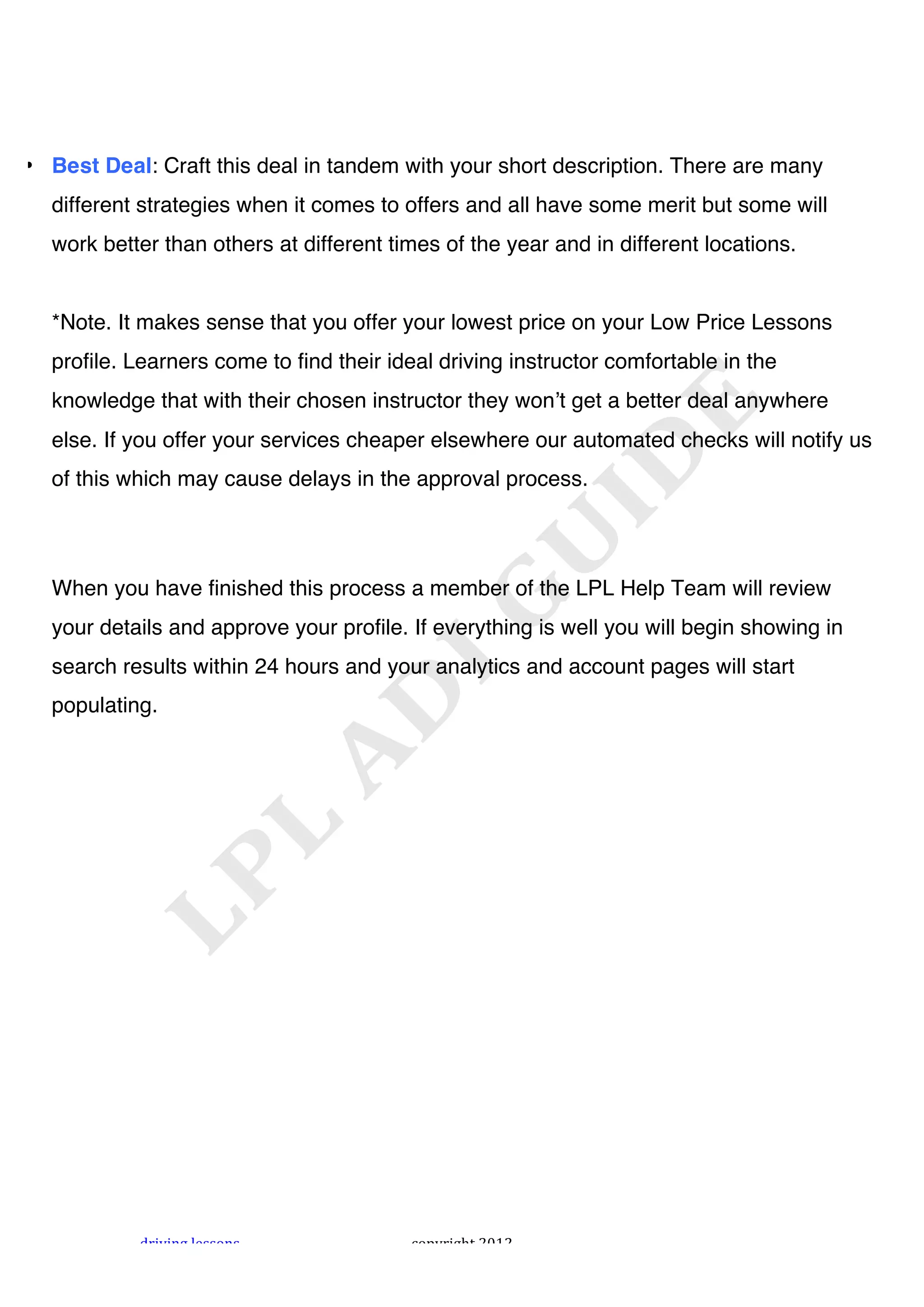 !




• Best Deal: Craft this deal in tandem with your short description. There are many
  different strategies when it comes to offers and all have some merit but some will
  work better than others at different times of the year and in different locations.


  *Note. It makes sense that you offer your lowest price on your Low Price Lessons
  profile. Learners come to find their ideal driving instructor comfortable in the
  knowledge that with their chosen instructor they wonʼt get a better deal anywhere
  else. If you offer your services cheaper elsewhere our automated checks will notify us
  of this which may cause delays in the approval process.




  When you have finished this process a member of the LPL Help Team will review
  your details and approve your profile. If everything is well you will begin showing in
  search results within 24 hours and your analytics and account pages will start
  populating.




           "#$%$&'!()**+&*!              ,+-.#$'/0!1231!
 