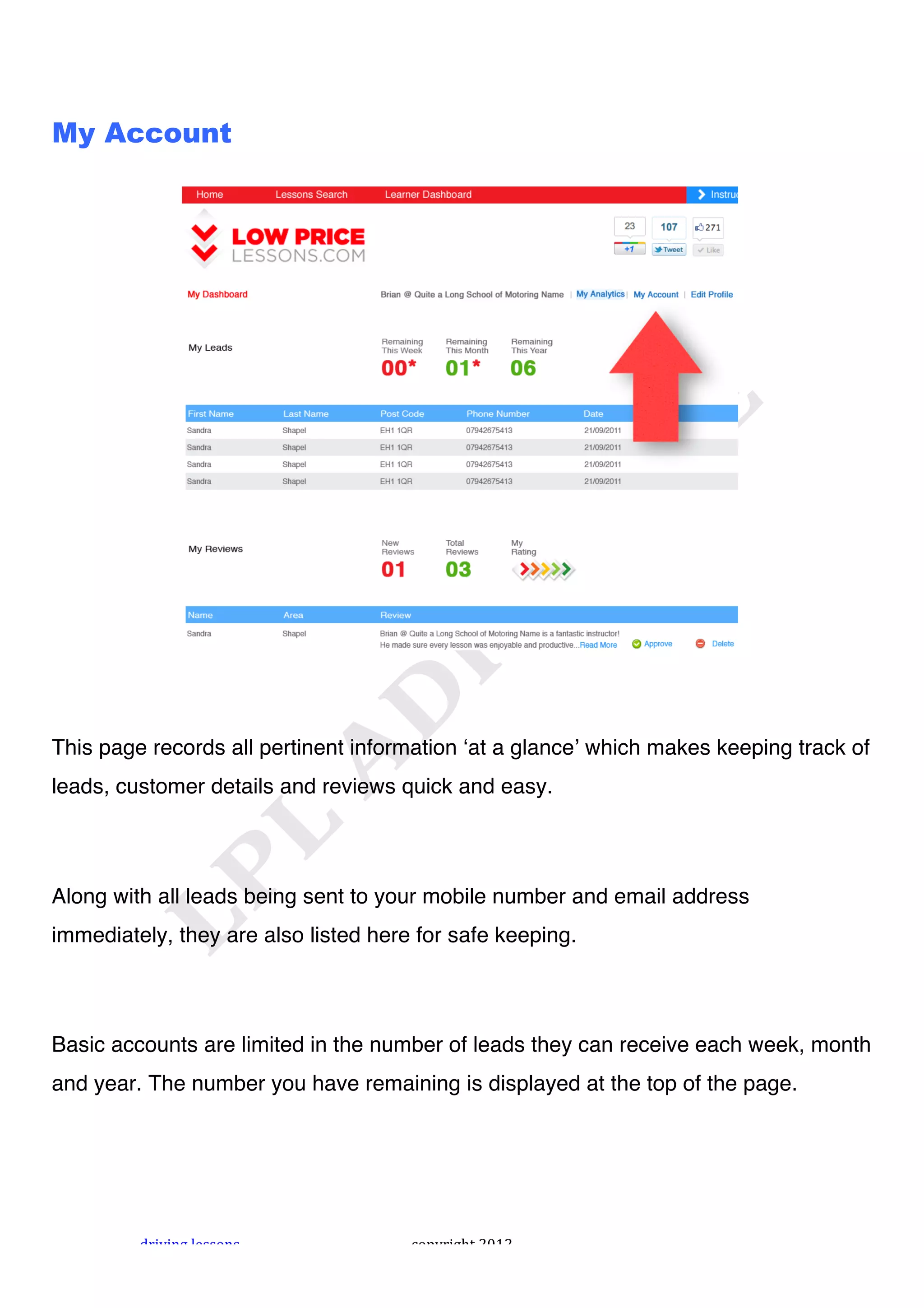 !



My Account




This page records all pertinent information ʻat a glanceʼ which makes keeping track of
leads, customer details and reviews quick and easy.




Along with all leads being sent to your mobile number and email address
immediately, they are also listed here for safe keeping.




Basic accounts are limited in the number of leads they can receive each week, month
and year. The number you have remaining is displayed at the top of the page.




         "#$%$&'!()**+&*!             ,+-.#$'/0!1231!
 