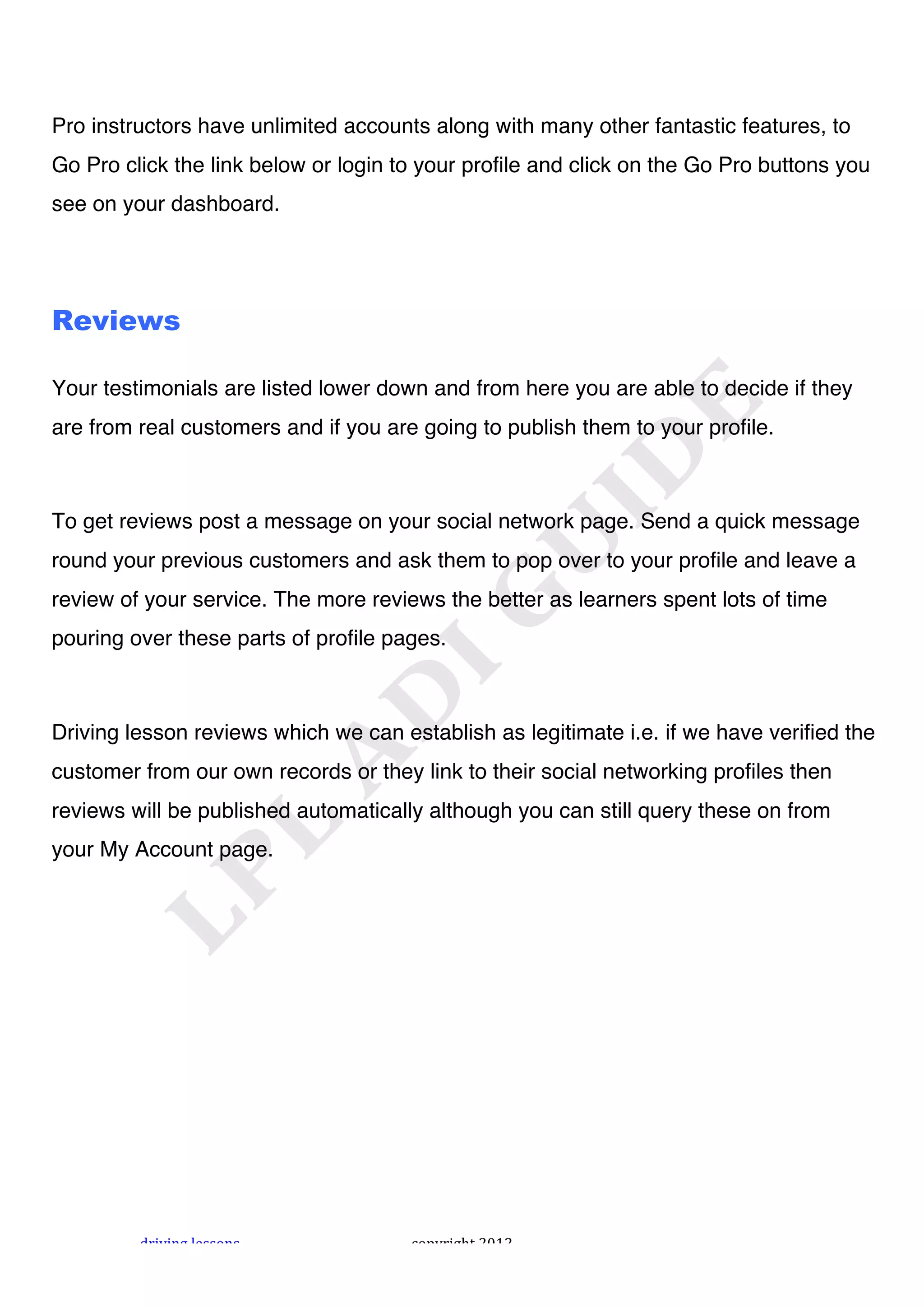 !



Pro instructors have unlimited accounts along with many other fantastic features, to
Go Pro click the link below or login to your profile and click on the Go Pro buttons you
see on your dashboard.




Reviews

Your testimonials are listed lower down and from here you are able to decide if they
are from real customers and if you are going to publish them to your profile.



To get reviews post a message on your social network page. Send a quick message
round your previous customers and ask them to pop over to your profile and leave a
review of your service. The more reviews the better as learners spent lots of time
pouring over these parts of profile pages.



Driving lesson reviews which we can establish as legitimate i.e. if we have verified the
customer from our own records or they link to their social networking profiles then
reviews will be published automatically although you can still query these on from
your My Account page.




         "#$%$&'!()**+&*!             ,+-.#$'/0!1231!
 