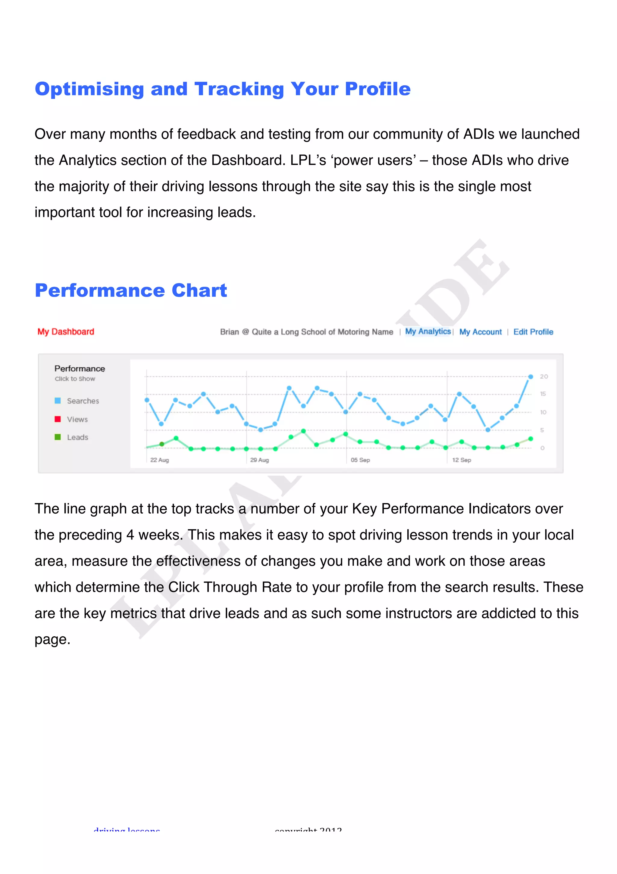 !



Optimising and Tracking Your Profile

Over many months of feedback and testing from our community of ADIs we launched
the Analytics section of the Dashboard. LPLʼs ʻpower usersʼ – those ADIs who drive
the majority of their driving lessons through the site say this is the single most
important tool for increasing leads.




Performance Chart




The line graph at the top tracks a number of your Key Performance Indicators over
the preceding 4 weeks. This makes it easy to spot driving lesson trends in your local
area, measure the effectiveness of changes you make and work on those areas
which determine the Click Through Rate to your profile from the search results. These
are the key metrics that drive leads and as such some instructors are addicted to this
page.




         "#$%$&'!()**+&*!              ,+-.#$'/0!1231!
 