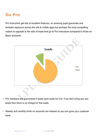 !




  Go Pro

  Pro Instructors get lots of excellent features, an amazing pupil guarantee and
  fantastic exposure across the site & mobile apps but perhaps the most compelling
  reason to upgrade is the ratio of leads that go to Pro instructors compared to those on
  Basic accounts.




                                         !"#$%&




                                                                         4#+!
                                                                         56*$,!




• Pro members are guaranteed 2 leads each week for £10. If we donʼt bring you two
  leads then there is no charge for that week.


• Weekly and monthly limits on accounts are relaxed so you can grow your customer
  base.




           "#$%$&'!()**+&*!             ,+-.#$'/0!1231!
 