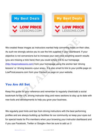 !




We created these images as instructors wanted help converting leads on their sites.
As such we strongly advice you to use the link supplied in your dashboard. If your
objective is not conversions but to increase your own sites weighting search results
(you are missing a trick here) then you could simply link to our homepage
(http://lowpricelessons.com) from your homepage using the anchor text ʻdriving
lessonsʼ or ʻdriving lessons <your area>. It is also smart to link to your profile page on
LowPriceLessons.com from your Contact us page on your website.




You Are All Set

Keep this guide for your reference and remember to regularly check/add a social
bookmark for the LPL driving instructor blog and news sections to stay up to date with
new tools and developments to help you grow your business.




We regularly post hints and tips from driving instructors with the best performing
profiles and are always building up facilities for our community so keep your eyes out
for special treats for Pro members when your browsing your instructor dashboard and
if you use Facebook, Twitter or Google+ then be sure to add us !

         "#$%$&'!()**+&*!              ,+-.#$'/0!1231!
 