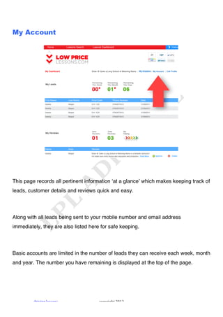 !



My Account




This page records all pertinent information ʻat a glanceʼ which makes keeping track of
leads, customer details and reviews quick and easy.




Along with all leads being sent to your mobile number and email address
immediately, they are also listed here for safe keeping.




Basic accounts are limited in the number of leads they can receive each week, month
and year. The number you have remaining is displayed at the top of the page.




         "#$%$&'!()**+&*!             ,+-.#$'/0!1231!
 